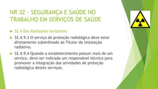NR 32 - SEGURANÇA E SAÚDE NO
TRABALHO EM SERVIÇOS DE SAÚDE
 32.4 Das Radiações Ionizantes
 32.4.9.3 O serviço de proteção radiológica deve estar
diretamente subordinado ao Titular da instalação
radiativa.
 32.4.9.4 Quando o estabelecimento possuir mais de um
serviço, deve ser indicado um responsável técnico para
promover a integração das atividades de proteção
radiológica destes serviços.
 