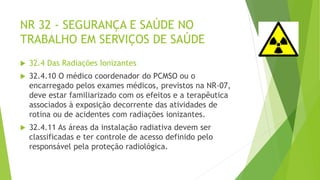 NR 32 - SEGURANÇA E SAÚDE NO
TRABALHO EM SERVIÇOS DE SAÚDE
 32.4 Das Radiações Ionizantes
 32.4.10 O médico coordenador do PCMSO ou o
encarregado pelos exames médicos, previstos na NR-07,
deve estar familiarizado com os efeitos e a terapêutica
associados à exposição decorrente das atividades de
rotina ou de acidentes com radiações ionizantes.
 32.4.11 As áreas da instalação radiativa devem ser
classificadas e ter controle de acesso definido pelo
responsável pela proteção radiológica.
 