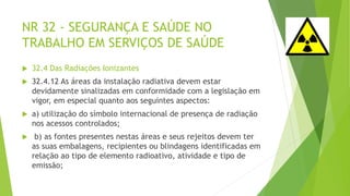 NR 32 - SEGURANÇA E SAÚDE NO
TRABALHO EM SERVIÇOS DE SAÚDE
 32.4 Das Radiações Ionizantes
 32.4.12 As áreas da instalação radiativa devem estar
devidamente sinalizadas em conformidade com a legislação em
vigor, em especial quanto aos seguintes aspectos:
 a) utilização do símbolo internacional de presença de radiação
nos acessos controlados;
 b) as fontes presentes nestas áreas e seus rejeitos devem ter
as suas embalagens, recipientes ou blindagens identificadas em
relação ao tipo de elemento radioativo, atividade e tipo de
emissão;
 