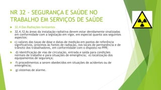 NR 32 - SEGURANÇA E SAÚDE NO
TRABALHO EM SERVIÇOS DE SAÚDE
 32.4 Das Radiações Ionizantes
 32.4.12 As áreas da instalação radiativa devem estar devidamente sinalizadas
em conformidade com a legislação em vigor, em especial quanto aos seguintes
aspectos:
 c) valores das taxas de dose e datas de medição em pontos de referência
significativos, próximos às fontes de radiação, nos locais de permanência e de
trânsito dos trabalhadores, em conformidade com o disposto no PPR;
 d) identificação de vias de circulação, entrada e saída para condições
normais de trabalho e para situações de emergência; e) localização dos
equipamentos de segurança;
 f) procedimentos a serem obedecidos em situações de acidentes ou de
emergência;
 g) sistemas de alarme.
 