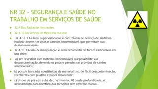 NR 32 - SEGURANÇA E SAÚDE NO
TRABALHO EM SERVIÇOS DE SAÚDE
 32.4 Das Radiações Ionizantes
 32.4.13 Do Serviço de Medicina Nuclear
 32.4.13.1 As áreas supervisionadas e controladas de Serviço de Medicina
Nuclear devem ter pisos e paredes impermeáveis que permitam sua
descontaminação.
 32.4.13.2 A sala de manipulação e armazenamento de fontes radioativas em
uso deve:
 a) ser revestida com material impermeável que possibilite sua
descontaminação, devendo os pisos e paredes ser providos de cantos
arredondados;
 b) possuir bancadas constituídas de material liso, de fácil descontaminação,
recobertas com plástico e papel absorvente;
 c) dispor de pia com cuba de, no mínimo, 40 cm de profundidade, e
acionamento para abertura das torneiras sem controle manual.
 