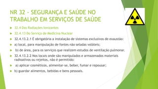 NR 32 - SEGURANÇA E SAÚDE NO
TRABALHO EM SERVIÇOS DE SAÚDE
 32.4 Das Radiações Ionizantes
 32.4.13 Do Serviço de Medicina Nuclear
 32.4.13.2.1 É obrigatória a instalação de sistemas exclusivos de exaustão:
 a) local, para manipulação de fontes não seladas voláteis;
 b) de área, para os serviços que realizem estudos de ventilação pulmonar.
 32.4.13.2.2 Nos locais onde são manipulados e armazenados materiais
radioativos ou rejeitos, não é permitido:
 a) aplicar cosméticos, alimentar-se, beber, fumar e repousar;
 b) guardar alimentos, bebidas e bens pessoais.
 