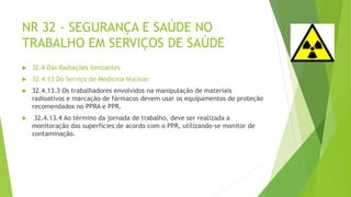 NR 32 - SEGURANÇA E SAÚDE NO
TRABALHO EM SERVIÇOS DE SAÚDE
 32.4 Das Radiações Ionizantes
 32.4.13 Do Serviço de Medicina Nuclear
 32.4.13.3 Os trabalhadores envolvidos na manipulação de materiais
radioativos e marcação de fármacos devem usar os equipamentos de proteção
recomendados no PPRA e PPR.
 32.4.13.4 Ao término da jornada de trabalho, deve ser realizada a
monitoração das superfícies de acordo com o PPR, utilizando-se monitor de
contaminação.
 