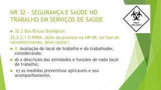 NR 32 - SEGURANÇA E SAÚDE NO
TRABALHO EM SERVIÇOS DE SAÚDE
 32.2 Dos Riscos Biológicos
32.2.2.1 O PPRA, além do previsto na NR-09, na fase de
reconhecimento, deve conter:
 II. Avaliação do local de trabalho e do trabalhador,
considerando:
 d) a descrição das atividades e funções de cada local
de trabalho;
 e) as medidas preventivas aplicáveis e seu
acompanhamento.
 