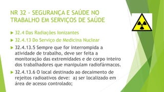 NR 32 - SEGURANÇA E SAÚDE NO
TRABALHO EM SERVIÇOS DE SAÚDE
 32.4 Das Radiações Ionizantes
 32.4.13 Do Serviço de Medicina Nuclear
 32.4.13.5 Sempre que for interrompida a
atividade de trabalho, deve ser feita a
monitoração das extremidades e de corpo inteiro
dos trabalhadores que manipulam radiofármacos.
 32.4.13.6 O local destinado ao decaimento de
rejeitos radioativos deve: a) ser localizado em
área de acesso controlado;
 