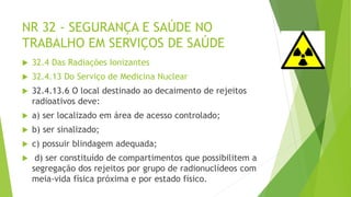 NR 32 - SEGURANÇA E SAÚDE NO
TRABALHO EM SERVIÇOS DE SAÚDE
 32.4 Das Radiações Ionizantes
 32.4.13 Do Serviço de Medicina Nuclear
 32.4.13.6 O local destinado ao decaimento de rejeitos
radioativos deve:
 a) ser localizado em área de acesso controlado;
 b) ser sinalizado;
 c) possuir blindagem adequada;
 d) ser constituído de compartimentos que possibilitem a
segregação dos rejeitos por grupo de radionuclídeos com
meia-vida física próxima e por estado físico.
 