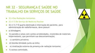 NR 32 - SEGURANÇA E SAÚDE NO
TRABALHO EM SERVIÇOS DE SAÚDE
 32.4 Das Radiações Ionizantes
 32.4.13 Do Serviço de Medicina Nuclear
 32.4.13.7 O quarto destinado à internação de paciente, para
administração de radiofármacos, deve possuir:
 a) blindagem;
 b) paredes e pisos com cantos arredondados, revestidos de materiais
impermeáveis, que permitam sua descontaminação;
 c) sanitário privativo;
 d) biombo blindado junto ao leito;
 e) sinalização externa da presença de radiação ionizante;
 f) acesso controlado.
 