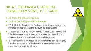 NR 32 - SEGURANÇA E SAÚDE NO
TRABALHO EM SERVIÇOS DE SAÚDE
 32.4 Das Radiações Ionizantes
 32.4.14 Dos Serviços de Radioterapia
 32.4.14.1 Os Serviços de Radioterapia devem adotar, no
mínimo, os seguintes dispositivos de segurança:
 a) salas de tratamento possuindo portas com sistema de
intertravamento, que previnam o acesso indevido de
pessoas durante a operação do equipamento;
 b) indicadores luminosos de equipamento em operação,
localizados na sala de tratamento e em seu acesso
externo, em posição visível.
 