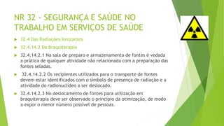 NR 32 - SEGURANÇA E SAÚDE NO
TRABALHO EM SERVIÇOS DE SAÚDE
 32.4 Das Radiações Ionizantes
 32.4.14.2 Da Braquiterapia
 32.4.14.2.1 Na sala de preparo e armazenamento de fontes é vedada
a prática de qualquer atividade não relacionada com a preparação das
fontes seladas.
 32.4.14.2.2 Os recipientes utilizados para o transporte de fontes
devem estar identificados com o símbolo de presença de radiação e a
atividade do radionuclídeo a ser deslocado.
 32.4.14.2.3 No deslocamento de fontes para utilização em
braquiterapia deve ser observado o princípio da otimização, de modo
a expor o menor número possível de pessoas.
 