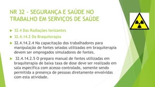 NR 32 - SEGURANÇA E SAÚDE NO
TRABALHO EM SERVIÇOS DE SAÚDE
 32.4 Das Radiações Ionizantes
 32.4.14.2 Da Braquiterapia
 32.4.14.2.4 Na capacitação dos trabalhadores para
manipulação de fontes seladas utilizadas em braquiterapia
devem ser empregados simuladores de fontes.
 32.4.14.2.5 O preparo manual de fontes utilizadas em
braquiterapia de baixa taxa de dose deve ser realizado em
sala específica com acesso controlado, somente sendo
permitida a presença de pessoas diretamente envolvidas
com esta atividade.
 
