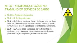 NR 32 - SEGURANÇA E SAÚDE NO
TRABALHO EM SERVIÇOS DE SAÚDE
 32.4 Das Radiações Ionizantes
 32.4.14.2 Da Braquiterapia
 32.4.14.2.6 O manuseio de fontes de baixa taxa de dose
deve ser realizado exclusivamente com a utilização de
instrumentos e com a proteção de anteparo plumbífero.
 32.4.14.2.7 Após cada aplicação, as vestimentas de
pacientes e as roupas de cama devem ser monitoradas
para verificação da presença de fontes seladas.
 