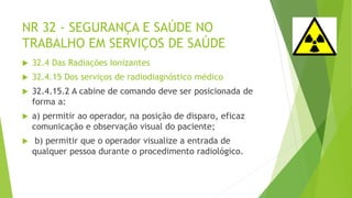 NR 32 - SEGURANÇA E SAÚDE NO
TRABALHO EM SERVIÇOS DE SAÚDE
 32.4 Das Radiações Ionizantes
 32.4.15 Dos serviços de radiodiagnóstico médico
 32.4.15.2 A cabine de comando deve ser posicionada de
forma a:
 a) permitir ao operador, na posição de disparo, eficaz
comunicação e observação visual do paciente;
 b) permitir que o operador visualize a entrada de
qualquer pessoa durante o procedimento radiológico.
 