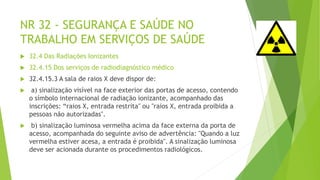 NR 32 - SEGURANÇA E SAÚDE NO
TRABALHO EM SERVIÇOS DE SAÚDE
 32.4 Das Radiações Ionizantes
 32.4.15 Dos serviços de radiodiagnóstico médico
 32.4.15.3 A sala de raios X deve dispor de:
 a) sinalização visível na face exterior das portas de acesso, contendo
o símbolo internacional de radiação ionizante, acompanhado das
inscrições: “raios X, entrada restrita" ou "raios X, entrada proibida a
pessoas não autorizadas".
 b) sinalização luminosa vermelha acima da face externa da porta de
acesso, acompanhada do seguinte aviso de advertência: "Quando a luz
vermelha estiver acesa, a entrada é proibida". A sinalização luminosa
deve ser acionada durante os procedimentos radiológicos.
 