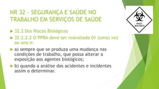 NR 32 - SEGURANÇA E SAÚDE NO
TRABALHO EM SERVIÇOS DE SAÚDE
 32.2 Dos Riscos Biológicos
 32.2.2.2 O PPRA deve ser reavaliado 01 (uma) vez
ao ano e:
 a) sempre que se produza uma mudança nas
condições de trabalho, que possa alterar a
exposição aos agentes biológicos;
 b) quando a análise dos acidentes e incidentes
assim o determinar.
 