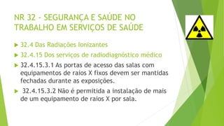 NR 32 - SEGURANÇA E SAÚDE NO
TRABALHO EM SERVIÇOS DE SAÚDE
 32.4 Das Radiações Ionizantes
 32.4.15 Dos serviços de radiodiagnóstico médico
 32.4.15.3.1 As portas de acesso das salas com
equipamentos de raios X fixos devem ser mantidas
fechadas durante as exposições.
 32.4.15.3.2 Não é permitida a instalação de mais
de um equipamento de raios X por sala.
 