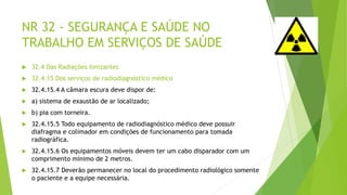 NR 32 - SEGURANÇA E SAÚDE NO
TRABALHO EM SERVIÇOS DE SAÚDE
 32.4 Das Radiações Ionizantes
 32.4.15 Dos serviços de radiodiagnóstico médico
 32.4.15.4 A câmara escura deve dispor de:
 a) sistema de exaustão de ar localizado;
 b) pia com torneira.
 32.4.15.5 Todo equipamento de radiodiagnóstico médico deve possuir
diafragma e colimador em condições de funcionamento para tomada
radiográfica.
 32.4.15.6 Os equipamentos móveis devem ter um cabo disparador com um
comprimento mínimo de 2 metros.
 32.4.15.7 Deverão permanecer no local do procedimento radiológico somente
o paciente e a equipe necessária.
 