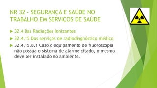NR 32 - SEGURANÇA E SAÚDE NO
TRABALHO EM SERVIÇOS DE SAÚDE
 32.4 Das Radiações Ionizantes
 32.4.15 Dos serviços de radiodiagnóstico médico
 32.4.15.8.1 Caso o equipamento de fluoroscopia
não possua o sistema de alarme citado, o mesmo
deve ser instalado no ambiente.
 