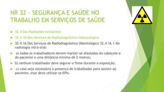 NR 32 - SEGURANÇA E SAÚDE NO
TRABALHO EM SERVIÇOS DE SAÚDE
 32.4 Das Radiações Ionizantes
 32.4.16 Dos Serviços de Radiodiagnóstico Odontológico
 32.4.16 Dos Serviços de Radiodiagnóstico Odontológico 32.4.16.1 Na
radiologia intra-oral:
 a) todos os trabalhadores devem manter-se afastados do cabeçote e
do paciente a uma distância mínima de 2 metros;
 b) nenhum trabalhador deve segurar o filme durante a exposição;
 c) caso seja necessária a presença de trabalhador para assistir ao
paciente, esse deve utilizar os EPIs.
 