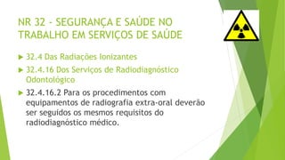 NR 32 - SEGURANÇA E SAÚDE NO
TRABALHO EM SERVIÇOS DE SAÚDE
 32.4 Das Radiações Ionizantes
 32.4.16 Dos Serviços de Radiodiagnóstico
Odontológico
 32.4.16.2 Para os procedimentos com
equipamentos de radiografia extra-oral deverão
ser seguidos os mesmos requisitos do
radiodiagnóstico médico.
 