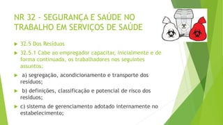 NR 32 - SEGURANÇA E SAÚDE NO
TRABALHO EM SERVIÇOS DE SAÚDE
 32.5 Dos Resíduos
 32.5.1 Cabe ao empregador capacitar, inicialmente e de
forma continuada, os trabalhadores nos seguintes
assuntos:
 a) segregação, acondicionamento e transporte dos
resíduos;
 b) definições, classificação e potencial de risco dos
resíduos;
 c) sistema de gerenciamento adotado internamente no
estabelecimento;
 
