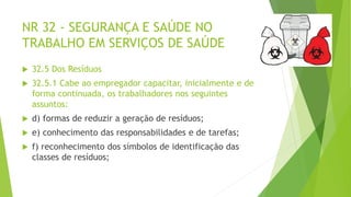 NR 32 - SEGURANÇA E SAÚDE NO
TRABALHO EM SERVIÇOS DE SAÚDE
 32.5 Dos Resíduos
 32.5.1 Cabe ao empregador capacitar, inicialmente e de
forma continuada, os trabalhadores nos seguintes
assuntos:
 d) formas de reduzir a geração de resíduos;
 e) conhecimento das responsabilidades e de tarefas;
 f) reconhecimento dos símbolos de identificação das
classes de resíduos;
 