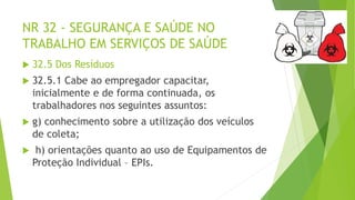 NR 32 - SEGURANÇA E SAÚDE NO
TRABALHO EM SERVIÇOS DE SAÚDE
 32.5 Dos Resíduos
 32.5.1 Cabe ao empregador capacitar,
inicialmente e de forma continuada, os
trabalhadores nos seguintes assuntos:
 g) conhecimento sobre a utilização dos veículos
de coleta;
 h) orientações quanto ao uso de Equipamentos de
Proteção Individual – EPIs.
 