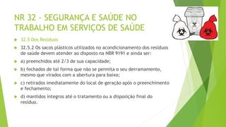 NR 32 - SEGURANÇA E SAÚDE NO
TRABALHO EM SERVIÇOS DE SAÚDE
 32.5 Dos Resíduos
 32.5.2 Os sacos plásticos utilizados no acondicionamento dos resíduos
de saúde devem atender ao disposto na NBR 9191 e ainda ser:
 a) preenchidos até 2/3 de sua capacidade;
 b) fechados de tal forma que não se permita o seu derramamento,
mesmo que virados com a abertura para baixo;
 c) retirados imediatamente do local de geração após o preenchimento
e fechamento;
 d) mantidos íntegros até o tratamento ou a disposição final do
resíduo.
 