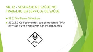 NR 32 - SEGURANÇA E SAÚDE NO
TRABALHO EM SERVIÇOS DE SAÚDE
 32.2 Dos Riscos Biológicos
 32.2.2.3 Os documentos que compõem o PPRA
deverão estar disponíveis aos trabalhadores.
 