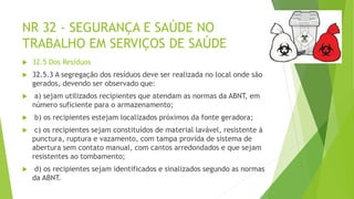 NR 32 - SEGURANÇA E SAÚDE NO
TRABALHO EM SERVIÇOS DE SAÚDE
 32.5 Dos Resíduos
 32.5.3 A segregação dos resíduos deve ser realizada no local onde são
gerados, devendo ser observado que:
 a) sejam utilizados recipientes que atendam as normas da ABNT, em
número suficiente para o armazenamento;
 b) os recipientes estejam localizados próximos da fonte geradora;
 c) os recipientes sejam constituídos de material lavável, resistente à
punctura, ruptura e vazamento, com tampa provida de sistema de
abertura sem contato manual, com cantos arredondados e que sejam
resistentes ao tombamento;
 d) os recipientes sejam identificados e sinalizados segundo as normas
da ABNT.
 