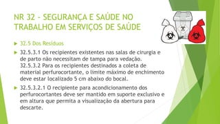 NR 32 - SEGURANÇA E SAÚDE NO
TRABALHO EM SERVIÇOS DE SAÚDE
 32.5 Dos Resíduos
 32.5.3.1 Os recipientes existentes nas salas de cirurgia e
de parto não necessitam de tampa para vedação.
32.5.3.2 Para os recipientes destinados a coleta de
material perfurocortante, o limite máximo de enchimento
deve estar localizado 5 cm abaixo do bocal.
 32.5.3.2.1 O recipiente para acondicionamento dos
perfurocortantes deve ser mantido em suporte exclusivo e
em altura que permita a visualização da abertura para
descarte.
 