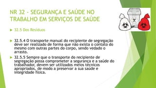 NR 32 - SEGURANÇA E SAÚDE NO
TRABALHO EM SERVIÇOS DE SAÚDE
 32.5 Dos Resíduos
 32.5.4 O transporte manual do recipiente de segregação
deve ser realizado de forma que não exista o contato do
mesmo com outras partes do corpo, sendo vedado o
arrasto.
 32.5.5 Sempre que o transporte do recipiente de
segregação possa comprometer a segurança e a saúde do
trabalhador, devem ser utilizados meios técnicos
apropriados, de modo a preservar a sua saúde e
integridade física.
 