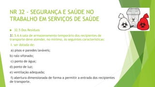 NR 32 - SEGURANÇA E SAÚDE NO
TRABALHO EM SERVIÇOS DE SAÚDE
 32.5 Dos Resíduos
32.5.6 A sala de armazenamento temporário dos recipientes de
transporte deve atender, no mínimo, às seguintes características:
I. ser dotada de:
a) pisos e paredes laváveis;
b) ralo sifonado;
c) ponto de água;
d) ponto de luz;
e) ventilação adequada;
f) abertura dimensionada de forma a permitir a entrada dos recipientes
de transporte.
 
