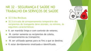 NR 32 - SEGURANÇA E SAÚDE NO
TRABALHO EM SERVIÇOS DE SAÚDE
 32.5 Dos Resíduos
 32.5.6 A sala de armazenamento temporário dos
recipientes de transporte deve atender, no mínimo, às
seguintes características:
 II. ser mantida limpa e com controle de vetores;
 III. conter somente os recipientes de coleta,
armazenamento ou transporte;
 IV. ser utilizada apenas para os fins a que se destina;
 V. estar devidamente sinalizada e identificada.
 