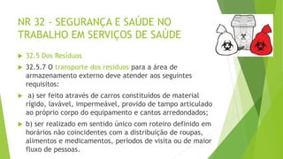 NR 32 - SEGURANÇA E SAÚDE NO
TRABALHO EM SERVIÇOS DE SAÚDE
 32.5 Dos Resíduos
 32.5.7 O transporte dos resíduos para a área de
armazenamento externo deve atender aos seguintes
requisitos:
 a) ser feito através de carros constituídos de material
rígido, lavável, impermeável, provido de tampo articulado
ao próprio corpo do equipamento e cantos arredondados;
 b) ser realizado em sentido único com roteiro definido em
horários não coincidentes com a distribuição de roupas,
alimentos e medicamentos, períodos de visita ou de maior
fluxo de pessoas.
 