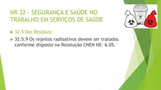 NR 32 - SEGURANÇA E SAÚDE NO
TRABALHO EM SERVIÇOS DE SAÚDE
 32.5 Dos Resíduos
 32.5.9 Os rejeitos radioativos devem ser tratados
conforme disposto na Resolução CNEN NE- 6.05.
 