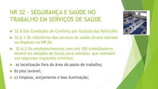 NR 32 - SEGURANÇA E SAÚDE NO
TRABALHO EM SERVIÇOS DE SAÚDE
 32.6 Das Condições de Conforto por Ocasião das Refeições
 32.6.1 Os refeitórios dos serviços de saúde devem atender
ao disposto na NR-24.
 32.6.2 Os estabelecimentos com até 300 trabalhadores
devem ser dotados de locais para refeição, que atendam
aos seguintes requisitos mínimos:
 a) localização fora da área do posto de trabalho;
 b) piso lavável;
 c) limpeza, arejamento e boa iluminação;
 