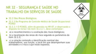 NR 32 - SEGURANÇA E SAÚDE NO
TRABALHO EM SERVIÇOS DE SAÚDE
 32.2 Dos Riscos Biológicos
 32.2.3 Do Programa de Controle Médico de Saúde Ocupacional –
PCMSO
 32.2.3.1 O PCMSO, além do previsto na NR-07, e observando o
disposto no inciso I do item 32.2.2.1, deve contemplar:
 a) o reconhecimento e a avaliação dos riscos biológicos;
 b) a localização das áreas de risco segundo os parâmetros do
item 32.2.2;
 c) a relação contendo a identificação nominal dos
trabalhadores, sua função, o local em que desempenham suas
atividades e o risco a que estão expostos;
 