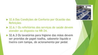  32.6 Das Condições de Conforto por Ocasião das
Refeições
 32.6.1 Os refeitórios dos serviços de saúde devem
atender ao disposto na NR-24.
 32.6.3 Os lavatórios para higiene das mãos devem
ser providos de papel toalha, sabonete líquido e
lixeira com tampa, de acionamento por pedal.
 