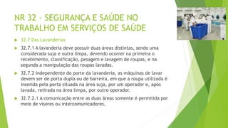 NR 32 - SEGURANÇA E SAÚDE NO
TRABALHO EM SERVIÇOS DE SAÚDE
 32.7 Das Lavanderias
 32.7.1 A lavanderia deve possuir duas áreas distintas, sendo uma
considerada suja e outra limpa, devendo ocorrer na primeira o
recebimento, classificação, pesagem e lavagem de roupas, e na
segunda a manipulação das roupas lavadas.
 32.7.2 Independente do porte da lavanderia, as máquinas de lavar
devem ser de porta dupla ou de barreira, em que a roupa utilizada é
inserida pela porta situada na área suja, por um operador e, após
lavada, retirada na área limpa, por outro operador.
 32.7.2.1 A comunicação entre as duas áreas somente é permitida por
meio de visores ou intercomunicadores.
 