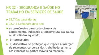 NR 32 - SEGURANÇA E SAÚDE NO
TRABALHO EM SERVIÇOS DE SAÚDE
 32.7 Das Lavanderias
 32.7.3 A calandra deve ter:
 a) termômetro para cada câmara de
aquecimento, indicando a temperatura das calhas
ou do cilindro aquecido;
 b) termostato;
 c) dispositivo de proteção que impeça a inserção
de segmentos corporais dos trabalhadores junto
aos cilindros ou partes móveis da máquina.
 