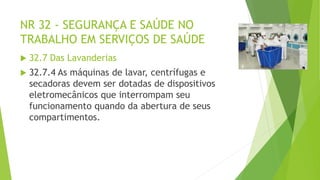 NR 32 - SEGURANÇA E SAÚDE NO
TRABALHO EM SERVIÇOS DE SAÚDE
 32.7 Das Lavanderias
 32.7.4 As máquinas de lavar, centrífugas e
secadoras devem ser dotadas de dispositivos
eletromecânicos que interrompam seu
funcionamento quando da abertura de seus
compartimentos.
 