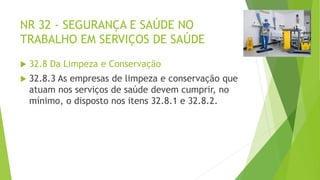 NR 32 - SEGURANÇA E SAÚDE NO
TRABALHO EM SERVIÇOS DE SAÚDE
 32.8 Da Limpeza e Conservação
 32.8.3 As empresas de limpeza e conservação que
atuam nos serviços de saúde devem cumprir, no
mínimo, o disposto nos itens 32.8.1 e 32.8.2.
 