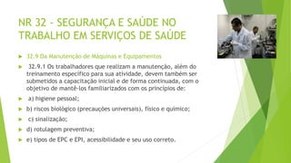NR 32 - SEGURANÇA E SAÚDE NO
TRABALHO EM SERVIÇOS DE SAÚDE
 32.9 Da Manutenção de Máquinas e Equipamentos
 32.9.1 Os trabalhadores que realizam a manutenção, além do
treinamento específico para sua atividade, devem também ser
submetidos a capacitação inicial e de forma continuada, com o
objetivo de mantê-los familiarizados com os princípios de:
 a) higiene pessoal;
 b) riscos biológico (precauções universais), físico e químico;
 c) sinalização;
 d) rotulagem preventiva;
 e) tipos de EPC e EPI, acessibilidade e seu uso correto.
 