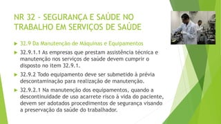 NR 32 - SEGURANÇA E SAÚDE NO
TRABALHO EM SERVIÇOS DE SAÚDE
 32.9 Da Manutenção de Máquinas e Equipamentos
 32.9.1.1 As empresas que prestam assistência técnica e
manutenção nos serviços de saúde devem cumprir o
disposto no item 32.9.1.
 32.9.2 Todo equipamento deve ser submetido à prévia
descontaminação para realização de manutenção.
 32.9.2.1 Na manutenção dos equipamentos, quando a
descontinuidade de uso acarrete risco à vida do paciente,
devem ser adotados procedimentos de segurança visando
a preservação da saúde do trabalhador.
 