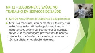 NR 32 - SEGURANÇA E SAÚDE NO
TRABALHO EM SERVIÇOS DE SAÚDE
 32.9 Da Manutenção de Máquinas e Equipamentos
 32.9.3 As máquinas, equipamentos e ferramentas,
inclusive aquelas utilizadas pelas equipes de
manutenção, devem ser submetidos à inspeção
prévia e às manutenções preventivas de acordo
com as instruções dos fabricantes, com a norma
técnica oficial e legislação vigentes.
 