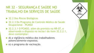 NR 32 - SEGURANÇA E SAÚDE NO
TRABALHO EM SERVIÇOS DE SAÚDE
 32.2 Dos Riscos Biológicos
 32.2.3 Do Programa de Controle Médico de Saúde
Ocupacional – PCMSO
 32.2.3.1 O PCMSO, além do previsto na NR-07, e
observando o disposto no inciso I do item 32.2.2.1,
deve contemplar:
 d) a vigilância médica dos trabalhadores
potencialmente expostos;
 e) o programa de vacinação.
 