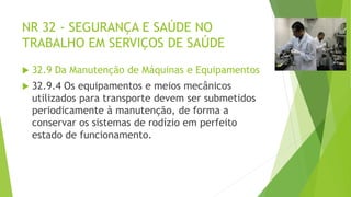 NR 32 - SEGURANÇA E SAÚDE NO
TRABALHO EM SERVIÇOS DE SAÚDE
 32.9 Da Manutenção de Máquinas e Equipamentos
 32.9.4 Os equipamentos e meios mecânicos
utilizados para transporte devem ser submetidos
periodicamente à manutenção, de forma a
conservar os sistemas de rodízio em perfeito
estado de funcionamento.
 