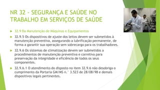NR 32 - SEGURANÇA E SAÚDE NO
TRABALHO EM SERVIÇOS DE SAÚDE
 32.9 Da Manutenção de Máquinas e Equipamentos
 32.9.5 Os dispositivos de ajuste dos leitos devem ser submetidos à
manutenção preventiva, assegurando a lubrificação permanente, de
forma a garantir sua operação sem sobrecarga para os trabalhadores.
 32.9.6 Os sistemas de climatização devem ser submetidos a
procedimentos de manutenção preventiva e corretiva para
preservação da integridade e eficiência de todos os seus
componentes.
 32.9.6.1 O atendimento do disposto no item 32.9.6 não desobriga o
cumprimento da Portaria GM/MS n.° 3.523 de 28/08/98 e demais
dispositivos legais pertinentes.
 