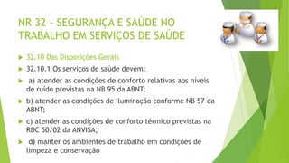 NR 32 - SEGURANÇA E SAÚDE NO
TRABALHO EM SERVIÇOS DE SAÚDE
 32.10 Das Disposições Gerais
 32.10.1 Os serviços de saúde devem:
 a) atender as condições de conforto relativas aos níveis
de ruído previstas na NB 95 da ABNT;
 b) atender as condições de iluminação conforme NB 57 da
ABNT;
 c) atender as condições de conforto térmico previstas na
RDC 50/02 da ANVISA;
 d) manter os ambientes de trabalho em condições de
limpeza e conservação
 