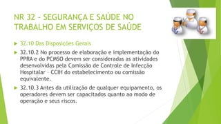 NR 32 - SEGURANÇA E SAÚDE NO
TRABALHO EM SERVIÇOS DE SAÚDE
 32.10 Das Disposições Gerais
 32.10.2 No processo de elaboração e implementação do
PPRA e do PCMSO devem ser consideradas as atividades
desenvolvidas pela Comissão de Controle de Infecção
Hospitalar – CCIH do estabelecimento ou comissão
equivalente.
 32.10.3 Antes da utilização de qualquer equipamento, os
operadores devem ser capacitados quanto ao modo de
operação e seus riscos.
 